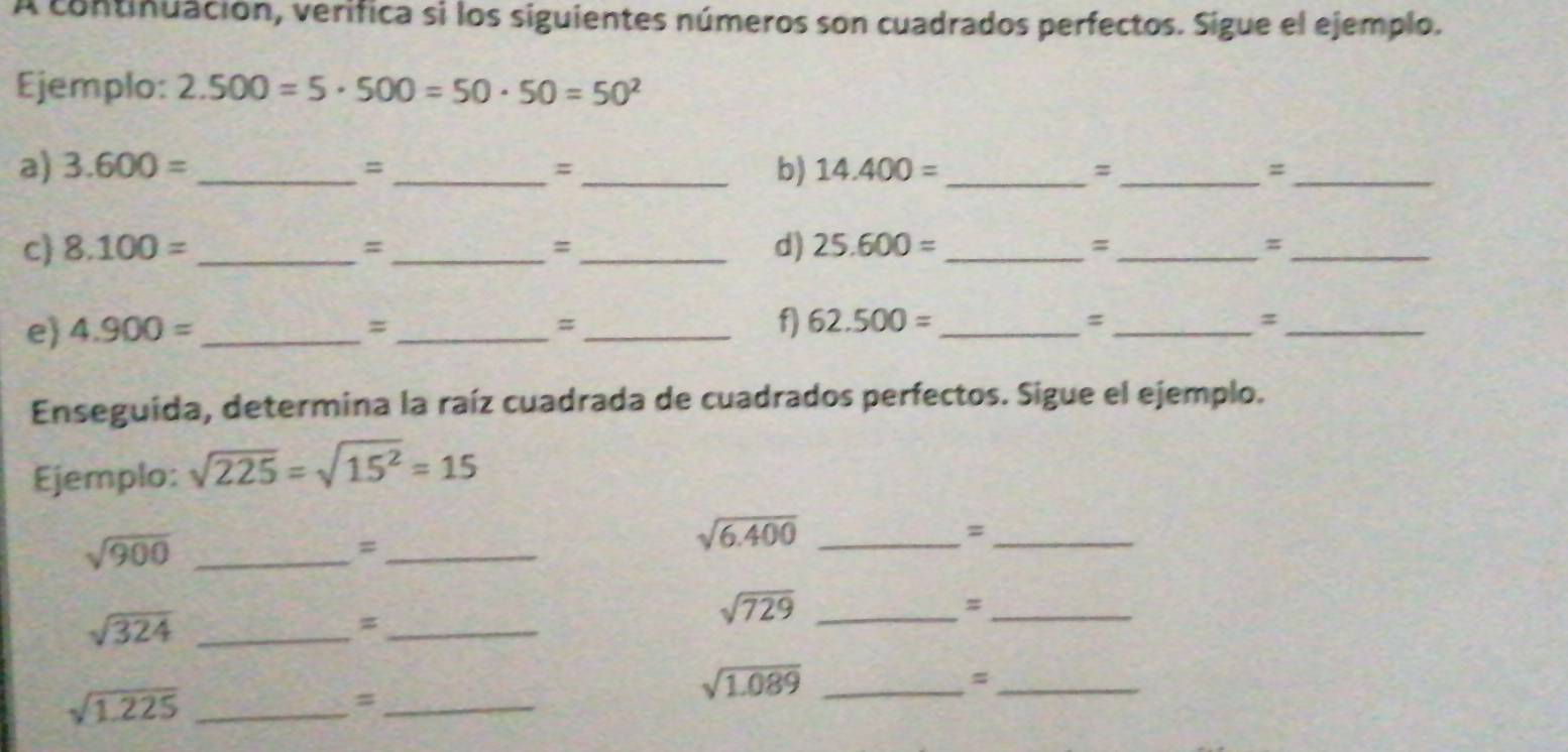 A continuación, verifica si los siguientes números son cuadrados perfectos. Sigue el ejemplo. 
Ejemplo: 2.500=5· 500=50· 50=50^2
a) 3.600= _= _=_ b) 14.400= _ =_ =_ 
c) 8.100= _ =_ = _d) 25.600= _=_ π_ 
e 4.900= _ 
_= 
_# 
f) 62.500= _ 
_= 
_= 
Enseguida, determina la raíz cuadrada de cuadrados perfectos. Sigue el ejemplo. 
Ejemplo: sqrt(225)=sqrt(15^2)=15
_ sqrt(900)
_= 
_ sqrt(6.400)
_= 
_= 
_ sqrt(324)
_=
sqrt(729) _ 
_= 
_ sqrt(1.225)
_= 
_ sqrt(1.089)