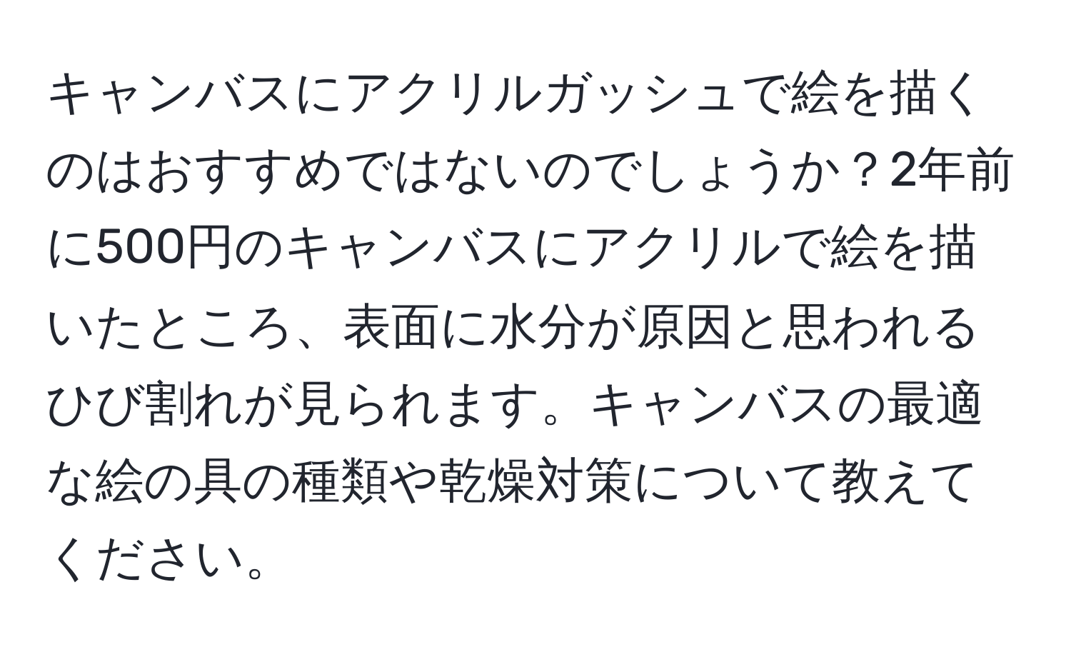 キャンバスにアクリルガッシュで絵を描くのはおすすめではないのでしょうか？2年前に500円のキャンバスにアクリルで絵を描いたところ、表面に水分が原因と思われるひび割れが見られます。キャンバスの最適な絵の具の種類や乾燥対策について教えてください。