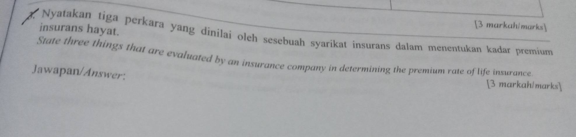 [3 markah/marks] 
9. Nyatakan tiga perkara yang dinilai oleh sesebuah syarikat insurans dalam menentukan kadar premium insurans hayat. 
State three things that are evaluated by an insurance company in determining the premium rate of life insurance. 
Jawapan/Answer: [3 markah/marks]