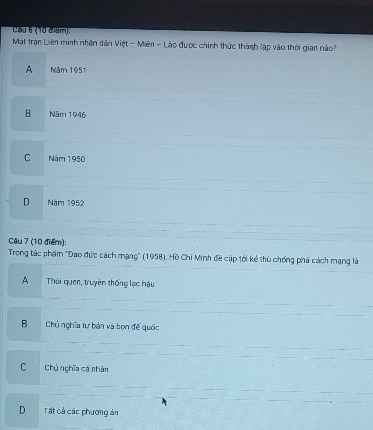 Cầu 6 (10 điểm):
Mật trận Liên minh nhân dân Việt - Miên - Lào được chính thức thành lập vào thời gian nào?
A ae Năm 1951
B Năm 1946
C . Năm 1950
D Năm 1952
Câu 7 (10 điểm):
Trong tác phẩm "Đạo đức cách mạng” (1958), Hồ Chí Minh đề cập tới kẻ thù chống phá cách mạng là
A Thói quen, truyền thống lạc hậu
B Chủ nghĩa tư bản và bọn đế quốc
C Chủ nghĩa cá nhân
D Tất cả các phương án