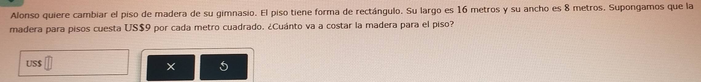 Alonso quiere cambiar el piso de madera de su gimnasio. El piso tiene forma de rectángulo. Su largo es 16 metros y su ancho es 8 metros. Supongamos que la 
madera para pisos cuesta US$9 por cada metro cuadrado. ¿Cuánto va a costar la madera para el piso? 
US $
X