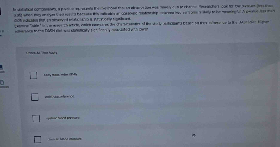 In statistical comparisons, a p -value represents the likelihood that an observation was merely due to chance. Researchers look for low p -values (less than
0.05) when they analyze their results because this indicates an observed relationship between two variables is likely to be meaningful. A p -value less than
0.05 indicates that an observed relationship is statistically significant.
Examine Table 1 in the research article, which compares the characteristics of the study participants based on their adherence to the DASH diet. Higher
adherence to the DASH diet was statistically significantly associated with lower
Check All That Apply
body mass index (BMI).
waist circumference.
systolic blood pressure
diastolic blood pressure