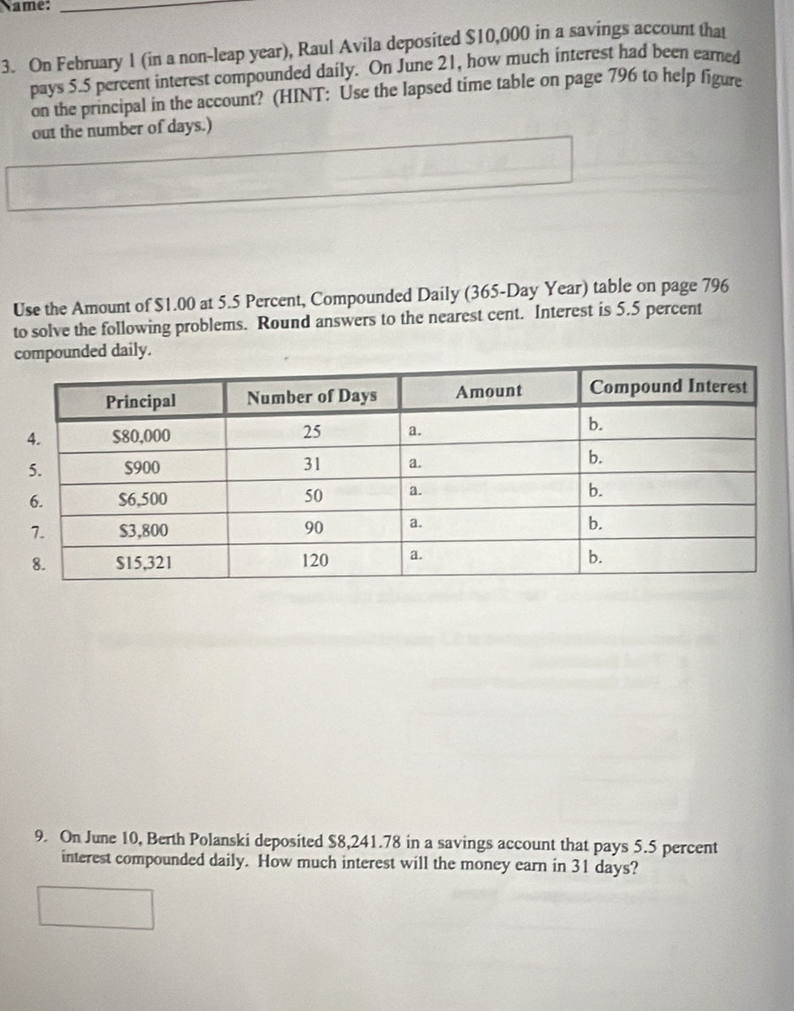 Name:_ 
3. On February 1 (in a non-leap year), Raul Avila deposited $10,000 in a savings account that 
pays 5.5 percent interest compounded daily. On June 21, how much interest had been earned 
on the principal in the account? (HINT: Use the lapsed time table on page 796 to help figure 
out the number of days.) 
Use the Amount of $1.00 at 5.5 Percent, Compounded Daily (365-Day Year) table on page 796 
to solve the following problems. Round answers to the nearest cent. Interest is 5.5 percent 
compounded daily. 
9. On June 10, Berth Polanski deposited $8,241.78 in a savings account that pays 5.5 percent 
interest compounded daily. How much interest will the money earn in 31 days?