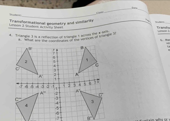 Date
_
Class:
_
Student:
Transformational geometry and similarity Student:_
Lesson 2 Student Activity Sheet
Transfo
4. Triangle 3 is a reflection of triangle 1 across the x-axis
Lesson 2
a. What are the coordinates of the vertices of triangle 3?
6. Ma
ve
ta
a in  wh y or