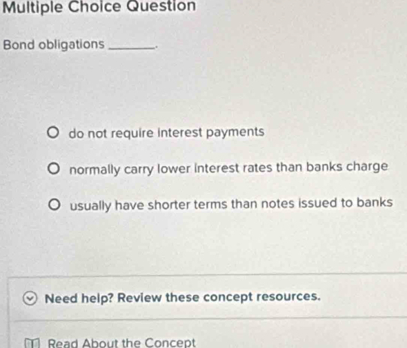 Question
Bond obligations _.
do not require interest payments
normally carry lower interest rates than banks charge
usually have shorter terms than notes issued to banks
Need help? Review these concept resources.
Read About the Concept