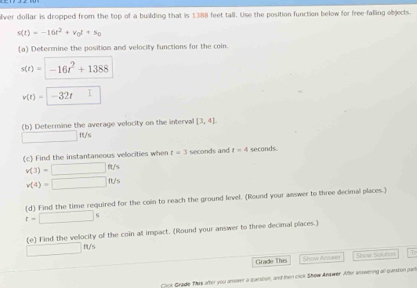 lver dollar is dropped from the top of a building that is 1388 feet tall. Use the position function below for free-falling objects.
s(t)=-16t^2+v_0t+s_0
(a) Determine the position and velocity functions for the coin.
s(t)=-16t^2+1388
v(t)=-32t □^
(b) Determine the average velocity on the interval [3,4]
□ ft/s
(c) Find the instantaneous velocities when t=3 seconds and t=4 seconds.
v(3)=□ ft/s
v(4)=□ ft/s
(d) Find the time required for the coin to reach the ground level. (Round your answer to three decimal places.)
t=□ s
(e) Find the vellocity of the coin at impact. (Round your answer to three decimal places.)
□ ft/s
Grade This Show Arnant Show Solution T 
Cook Grade This after you ansier a question, and then cick Show Answer. After answering all question par