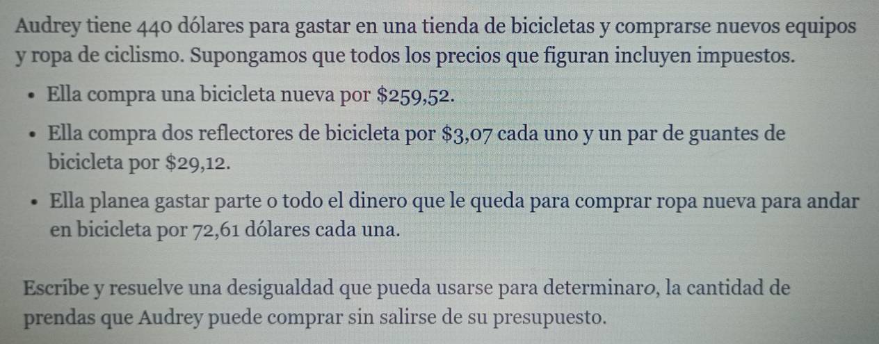 Audrey tiene 440 dólares para gastar en una tienda de bicicletas y comprarse nuevos equipos 
y ropa de ciclismo. Supongamos que todos los precios que figuran incluyen impuestos. 
Ella compra una bicicleta nueva por $259,52. 
Ella compra dos reflectores de bicicleta por $3,07 cada uno y un par de guantes de 
bicicleta por $29,12. 
Ella planea gastar parte o todo el dinero que le queda para comprar ropa nueva para andar 
en bicicleta por 72, 61 dólares cada una. 
Escribe y resuelve una desigualdad que pueda usarse para determinaro, la cantidad de 
prendas que Audrey puede comprar sin salirse de su presupuesto.