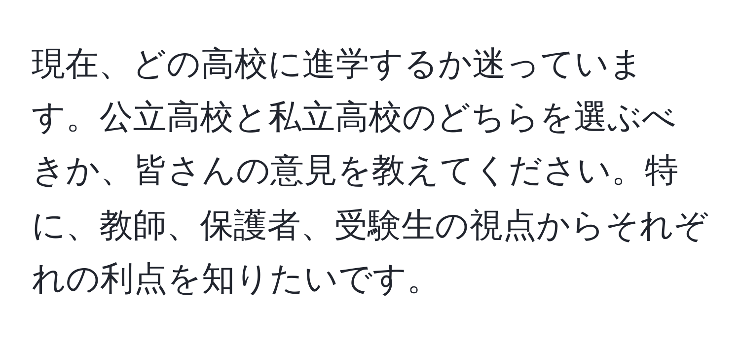 現在、どの高校に進学するか迷っています。公立高校と私立高校のどちらを選ぶべきか、皆さんの意見を教えてください。特に、教師、保護者、受験生の視点からそれぞれの利点を知りたいです。