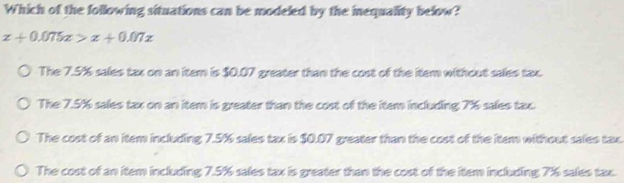 Which of the following situations can be modeled by the inequality below?
x+0.075x>x+0.07x
The 7.5% sales tax on an item is $0.07 greater than the cost of the item without sales tax.
The 7.5% sales tax on an item is greater than the cost of the item including 7% sales tax.
The cost of an item including 7.5% sales tax is $0.07 greater than the cost of the item without sales tax.
The cost of an item including 7.5% sales tax is greater than the cost of the item including 7% sales tax.