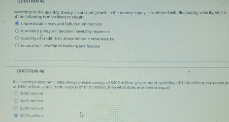 According to the quantity theory, if constant growth in the money supply is combined with fluctuating velocity, which
of the following is most likely to result?
unpredictable rises and falls in nominal GDP
monetary policy will become inevitably imprecise
quantity of credit rises above where it otherwise be
innovations relating to banking and finance
QUESTION 46
If a country's economic data shows private savings of $400 million, government spending of $250 million, tax revenue
of $400 million, and a trade surplus of $175 million, then what does investment equal?
$550 million
$425 million
$800 million
$375 milian