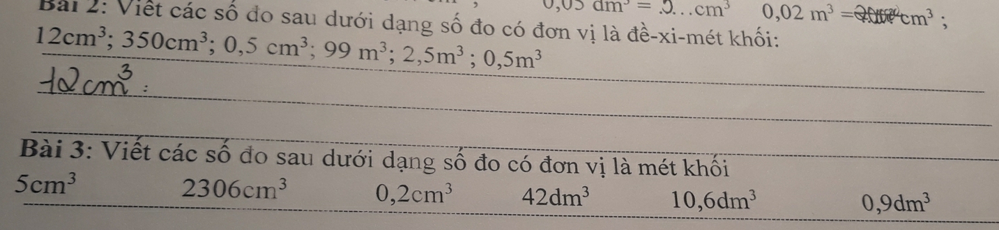 0,03am^3=2...cm^3 0,02m^3= ^2cm^3 : 
Bài 2: Viết các số đo sau dưới dạng số đo có đơn vị là đề-xi-mét khối:
12cm^3; 350cm^3; 0,5cm^3; 99m^3; 2,5m^3; 0,5m^3
_ 
_ 
Bài 3: Viết các số đo sau dưới dạng số đo có đơn vị là mét khối 
_
5cm^3
2306cm^3
0,2cm^3 42dm^3
10,6dm^3
0,9dm^3