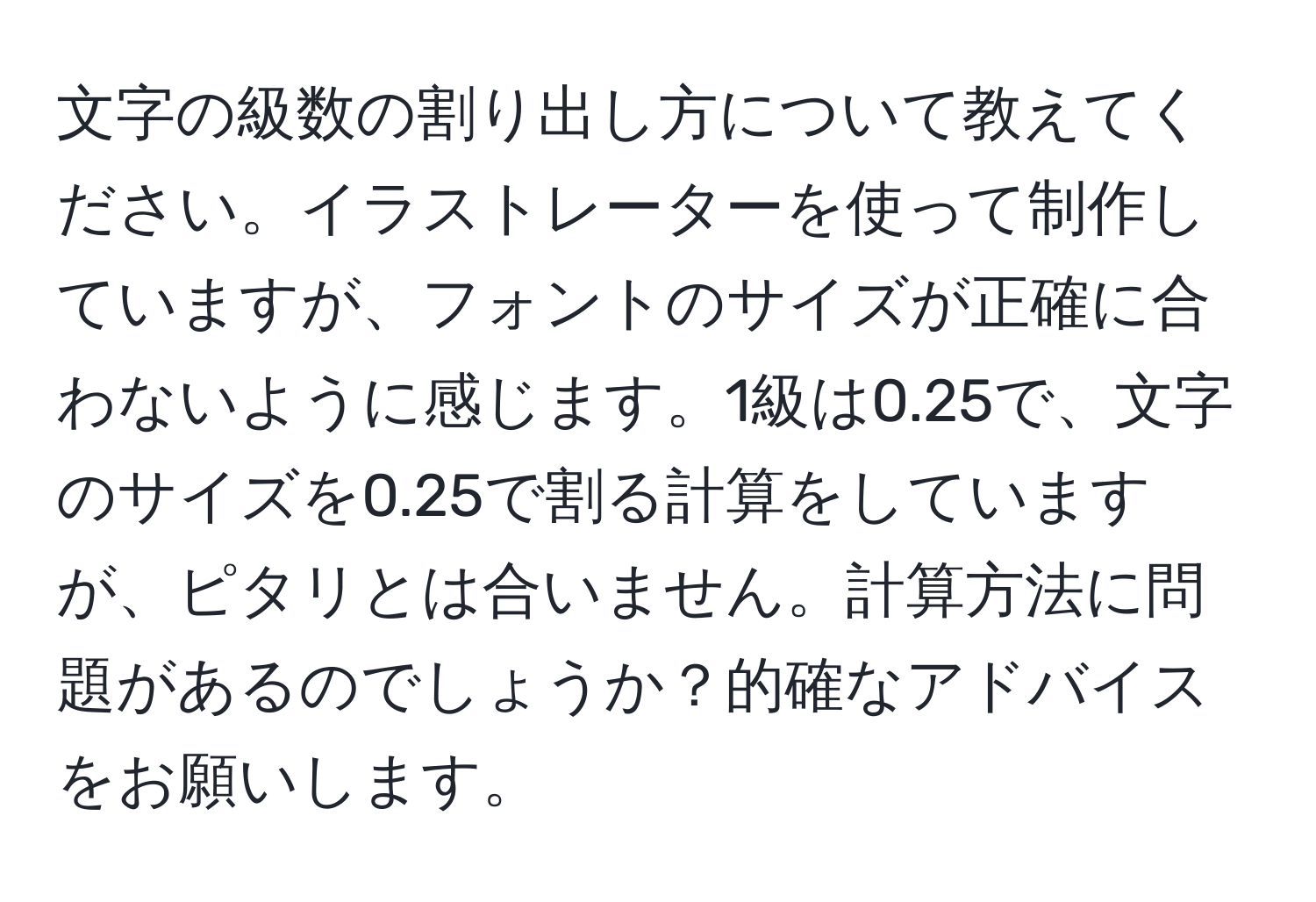 文字の級数の割り出し方について教えてください。イラストレーターを使って制作していますが、フォントのサイズが正確に合わないように感じます。1級は0.25で、文字のサイズを0.25で割る計算をしていますが、ピタリとは合いません。計算方法に問題があるのでしょうか？的確なアドバイスをお願いします。