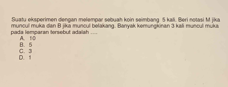 Suatu eksperimen dengan melempar sebuah koin seimbang 5 kali. Beri notasi M jika
muncul muka dan B jika muncul belakang. Banyak kemungkinan 3 kali muncul muka
pada lemparan tersebut adalah ....
A. 10
B. 5
C. 3
D. 1