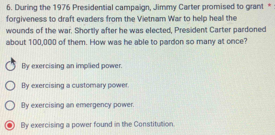 During the 1976 Presidential campaign, Jimmy Carter promised to grant *
forgiveness to draft evaders from the Vietnam War to help heal the
wounds of the war. Shortly after he was elected, President Carter pardoned
about 100,000 of them. How was he able to pardon so many at once?
By exercising an implied power.
By exercising a customary power.
By exercising an emergency power.
By exercising a power found in the Constitution.