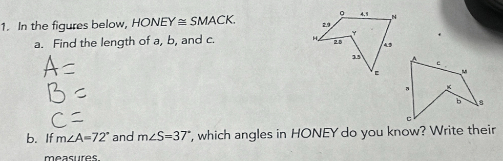 In the figures below, HONE Y≌ SMACK
a. Find the length of a, b, and c. 
b. If m∠ A=72° and m∠ S=37° , which angles in HONEY do you know? Write their 
measures.