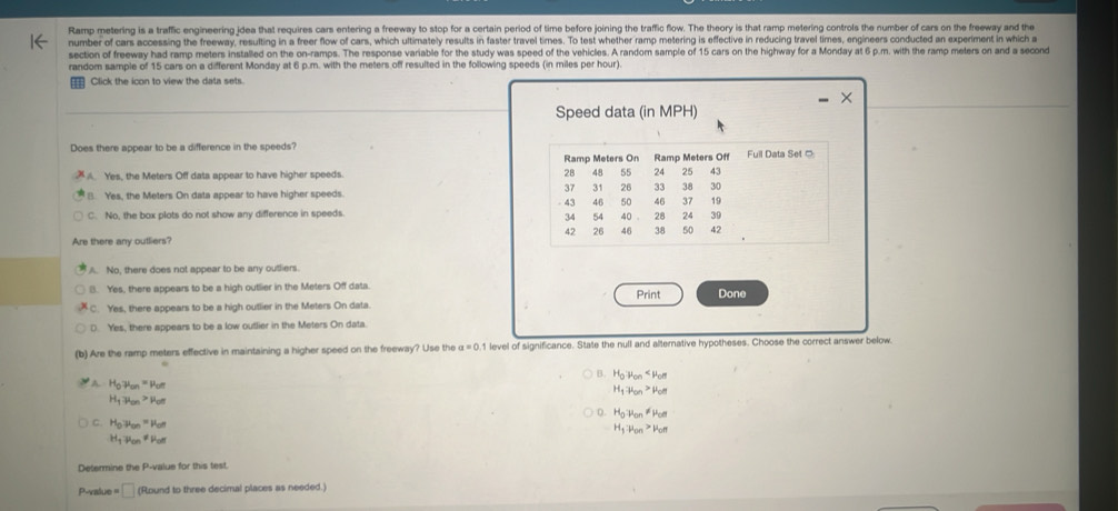 Ramp metering is a traffic engineering idea that requires cars entering a freeway to stop for a certain period of time before joining the traffic flow. The theory is that ramp metering controls the number of cars on the freeway and the
number of cars accessing the freeway, resulting in a freer flow of cars, which ultimately results in faster travel times. To test whether ramp metering is effective in reducing travel times, engineers conducted an experiment in which a
section of freeway had ramp meters installed on the on-ramps. The response variable for the study was speed of the vehicles. A random sample of 15 cars on the highway for a Monday at 6 p.m. with the ramp meters on and a second
random sample of 15 cars on a different Monday at 6 p.m. with the meters off resulted in the following speeds (in miles per hour).
__ Click the icon to view the data sets.
Speed data (in MPH)
Does there appear to be a difference in the speeds?. Yes, the Meters Off data appear to have higher speeds.
B. Yes, the Meters On data appear to have higher speeds.
C. No, the box plots do not show any difference in speeds.
Are there any outliers?
A. No, there does not appear to be any outliers.
B. Yes, there appears to be a high outlier in the Meters Off data. Print Done
C. Yes, there appears to be a high outlier in the Meters On data.
D. Yes, there appears to be a low outlier in the Meters On data.
(b) Are the ramp meters effective in maintaining a higher speed on the freeway? Use the a=0 1 level of significance. State the null and alternative hypotheses. Choose the correct answer below.
B. H_0parallel alpha _on
A. H_0!= mu _on=mu _on
H_1to mu _on>mu _on
H_1to mu _on>mu _on
D. H_0to mu _on!= mu _on
C. H_0to mu _on=mu _or
H_1to mu _on>mu _on
H_1to mu _on!= mu _on
Determine the P-value for this test.
P-value = □ (Round to three decimal places as needed.)