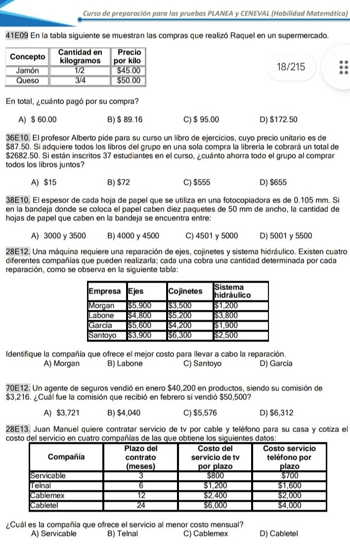 Curso de preparación para las pruebas PLANEA y CENEVAL (Habilidad Matemática)
41E09 En la tabla siguiente se muestran las compras que realizó Raquel en un supermercado.
18/215
En total, ¿cuánto pagó por su compra?
A) $ 60.00 B)$ 89.16 C)$ 95.00 D) $172.50
36E10. El profesor Alberto pide para su curso un libro de ejercicios, cuyo precio unitario es de
$87.50. Si adquiere todos los libros del grupo en una sola compra la librería le cobrará un total de
$2682.50. Si están inscritos 37 estudiantes en el curso, ¿cuánto ahorra todo el grupo al comprar
todos los libros juntos?
A) $15 B) $72 C) $555 D) $655
38E10. El espesor de cada hoja de papel que se utiliza en una fotocopiadora es de 0.105 mm. Si
en la bandeja donde se coloca el papel caben diez paquetes de 50 mm de ancho, la cantidad de
hojas de papel que caben en la bandeja se encuentra entre:
A) 3000 y 3500 B) 4000 y 4500 C) 4501 y 5000 D) 5001 y 5500
28E12. Una máquina requiere una reparación de ejes, cojinetes y sistema hidráulico. Existen cuatro
diferentes compañías que pueden realizarla; cada una cobra una cantidad determinada por cada
reparación, como se observa en la siguiente tabla:
Identifique la compañía que ofrece el mejor costo para llevar a cabo la reparación.
A) Morgan B) Labone C) Santoyo D) García
70E12. Un agente de seguros vendió en enero $40,200 en productos, siendo su comisión de
$3,216. ¿Cuál fue la comisión que recibió en febrero si vendió $50,500?
A) $3,721 B) $4,040 C) $5,576 D) $6,312
28E13. Juan Manuel quiere contratar servicio de tv por cable y teléfono para su casa y cotiza el
costo del servicio en cuatro compañías de las que obtiene los siguientes datos:
¿Cuál es la compañía que ofrece el servicio al menor costo mensual?
A) Servicable B) Telnal C) Cablemex D) Cabletel