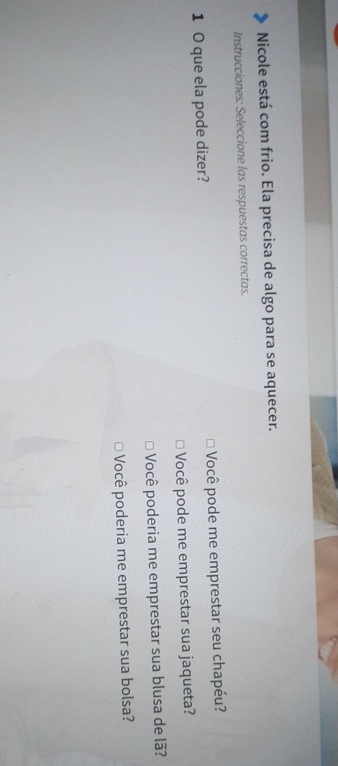 Nicole está com frio. Ela precisa de algo para se aquecer.
Instrucciones: Seleccione las respuestas correctas.
1 0 que ela pode dizer? Você pode me emprestar seu chapéu?
Você pode me emprestar sua jaqueta?
Você poderia me emprestar sua blusa de lã?
Você poderia me emprestar sua bolsa?