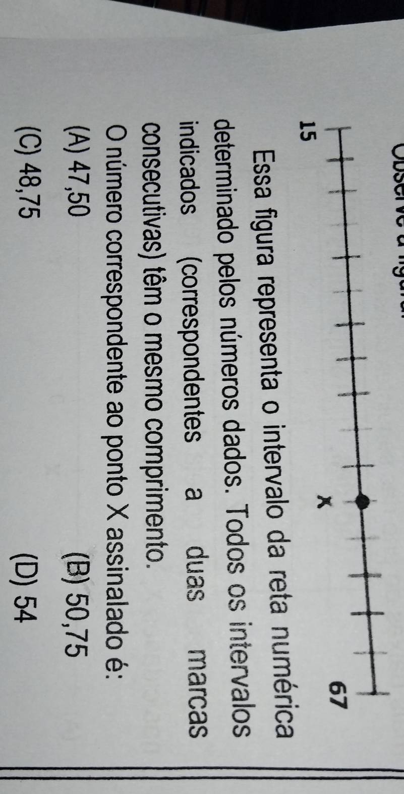 Essa figura representa o intervalo da reta numérica
determinado pelos números dados. Todos os intervalos
indicados (correspondentes a duas marcas
consecutivas) têm o mesmo comprimento.
O número correspondente ao ponto X assinalado é:
(A) 47,50 (B) 50,75
(C) 48,75 (D) 54