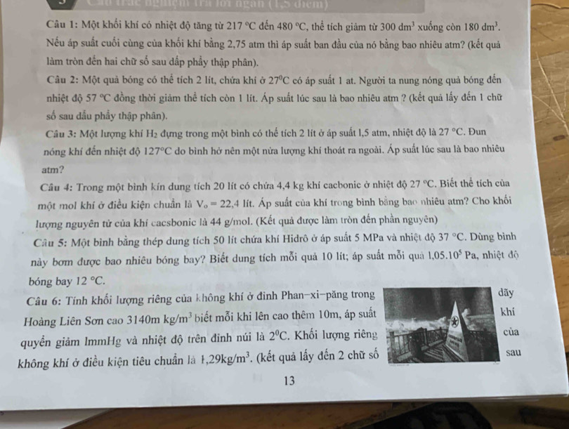 Cầu trác ngiệi tra loi ngàn (1,5 điểm)
Câu 1: Một khối khí có nhiệt độ tăng từ 217°C đến 480°C ' thể tích giảm từ 300dm^3 xuống còn 180dm^3.
Nếu áp suất cuối cùng của khối khí bằng 2,75 atm thì áp suất ban đầu của nó bằng bao nhiêu atm? (kết quả
làm tròn đến hai chữ số sau dấp phầy thập phân).
Câu 2: Một quả bóng có thể tích 2 lít, chứa khí ở 27°C có áp suất 1 at. Người ta nung nóng quả bóng đến
nhiệt độ 57°C đồng thời giảm thể tích còn 1 lít. Áp suất lúc sau là bao nhiêu atm ? (kết quả lấy đến 1 chữ
số sau dấu phẩy thập phân).
Câu 3: Một lượng khí H_2 dựng trong một bình có thể tích 2 lít ở áp suất l,5 atm, nhiệt độ là 27°C. Đun
nóng khí đến nhiệt độ 127°C do bình hở nên một nửa lượng khí thoát ra ngoài. Áp suất lúc sau là bao nhiêu
atm?
Cầu 4: Trong một bình kín dung tích 20 lít có chứa 4,4 kg khí cacbonic ở nhiệt độ 27°C :. Biết thể tích của
một mol khí ở điều kiện chuẩn là V_o=22,4lit t. Áp suất của khí trong bình bằng bao nhiêu atm? Cho khối
lượng nguyên tử của khí cacsbonic là 44 g/mol. (Kết quả được làm tròn đến phần nguyên)
Cầu 5: Một bình bằng thép dung tích 50 lít chứa khí Hidrô ở áp suất 5 MPa và nhiệt độ 37°C. Dùng bình
này bơm được bao nhiêu bóng bay? Biết dung tích mỗi quả 10 lít; áp suất mỗi quả 1,05.10^5Pa , nhiệt độ
bóng bay 12°C.
Câu 6: Tính khối lượng riêng của không khí ở đinh Phan-xi-păng trong
Hoàng Liên Sơn cao 3140mkg/m^3 biết mỗi khi lên cao thêm 10m, áp suấ
quyền giảm ImmHg và nhiệt độ trên đinh núi là 2°C. Khối lượng riên
không khí ở điều kiện tiêu chuẩn là t,29kg/m^3. (kết quả lấy đến 2 chữ s
13