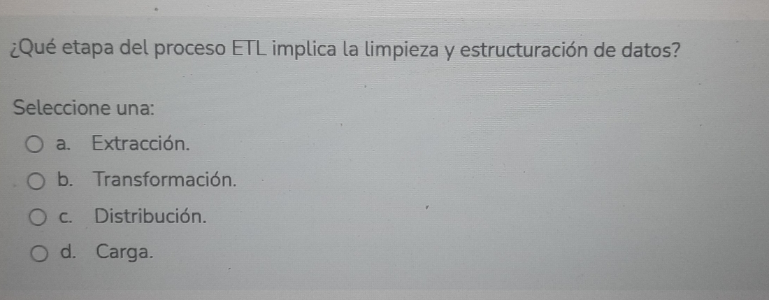 ¿Qué etapa del proceso ETL implica la limpieza y estructuración de datos?
Seleccione una:
a. Extracción.
b. Transformación.
c. Distribución.
d. Carga.