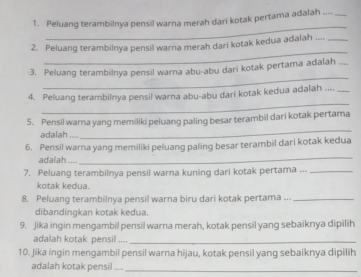 Peluang terambilnya pensil warna merah dari kotak pertama adalah ...._ 
_ 
2. Peluang terambilnya pensil warna merah dari kotak kedua adalah ...._ 
_ 
3. Peluang terambilnya pensil warna abu-abu dari kotak pertama adalah .... 
_ 
4. Peluang terambilnya pensil warna abu-abu dari kotak kedua adalah ...._ 
_ 
5. Pensil warna yang memiliki peluang paling besar terambil dari kotak pertama 
adalah .... 
6. Pensil warna yang memiliki peluang paling besar terambil dari kotak kedua 
adalah .... 
_ 
7. Peluang terambilnya pensil warna kuning dari kotak pertama ..._ 
kotak kedua. 
8. Peluang terambilnya pensil warna biru dari kotak pertama ..._ 
dibandingkan kotak kedua. 
9. Jika ingin mengambil pensil warna merah, kotak pensil yang sebaiknya dipilih 
adalah kotak pensil ...._ 
10. Jika ingin mengambil pensil warna hijau, kotak pensil yang sebaiknya dipilih 
adalah kotak pensil ...._