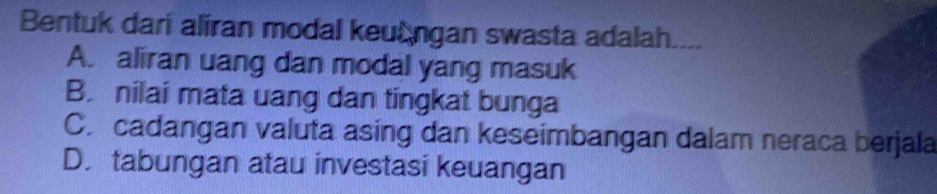 Bentuk dari aliran modal keungan swasta adalah....
A. aliran uang dan modal yang masuk
B. nilai mata uang dan tingkat bunga
C. cadangan valuta asing dan keseimbangan dalam neraca berjala
D. tabungan atau investasi keuangan