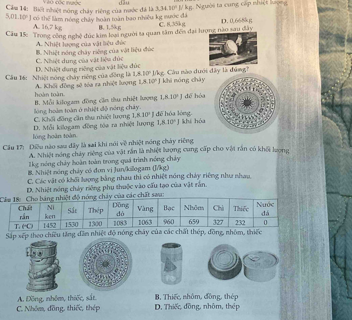 vào cốc nước dāu
Câu 14: Biết nhiệt nóng chảy riêng của nước đá là 3,34.10^5J/kg Người ta cung cấp nhiệt lượng
5,01.10^5J có thể làm nóng chảy hoàn toàn bao nhiêu kg nước đá
A. 16,7 kg B. 1,5kg C. 8,35kg D. 0,668kg
Câu 15: Trong công nghệ đúc kim loại người ta quan tâm đến đại lượng nào sau dây
A. Nhiệt lượng của vật liệu đúc
B. Nhiệt nóng chảy riêng của vật liệu đúc
C. Nhiệt dung của vật liệu dúc
D. Nhiệt dung riêng của vật liệu đúc
Câu 16: Nhiệt nóng chảy riêng của đồng là 1,8.10^5J/kg;. Câu nào dưới đây là đúng?
A. Khối đồng sẽ tỏa ra nhiệt lượng 1,8.10^5J khi nóng chảy
hoàn toàn.
B. Mỗi kilogam đồng cần thu nhiệt lượng 1,8.10^5J dể hóa
lóng hoàn toàn ở nhiệt độ nóng chây.
C. Khối đồng cần thu nhiệt lượng 1 8.10^5J để hóa lỏng.
D. Mỗi kilogam đồng tỏa ra nhiệt lượng 1,8.10^5J khi hóa
lóng hoàn toàn.
Câu 17: Điều nào sau đây là sai khi nói về nhiệt nóng chảy riêng
A. Nhiệt nóng chảy riêng của vật rắn là nhiệt lượng cung cấp cho vật rắn có khối lượng
1kg nóng chảy hoàn toàn trong quá trình nóng chảy
B. Nhiệt nóng chảy có đơn vị Jun/kilogam (J/kg)
C. Các vật có khối lượng bằng nhau thì có nhiệt nóng chảy riêng như nhau.
D. Nhiệt nóng chảy riêng phụ thuộc vào cấu tạo của vật rắn.
ủa các chất sau:
Sắp xếp theo chiều tăng dần nhiệt độ nóng cháy của các chất thép, đồng, nhôm, thiếc
A. Đồng, nhôm, thiếc, sắt.  B. Thiếc, nhôm, đồng, thép
C. Nhôm, đồng, thiếc, thép  D. Thiếc, đồng, nhôm, thép
