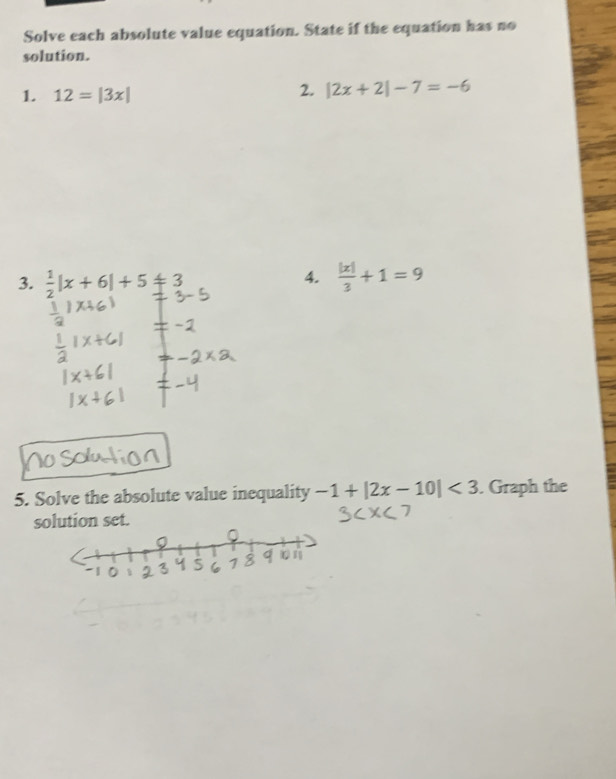 Solve each absolute value equation. State if the equation has no 
solution. 
1. 12=|3x|
2. |2x+2|-7=-6
3.  1/2 |x+6|+5!= 3
4.  |x|/3 +1=9
5. Solve the absolute value inequality -1+|2x-10|<3</tex> . Graph the 
solution set.