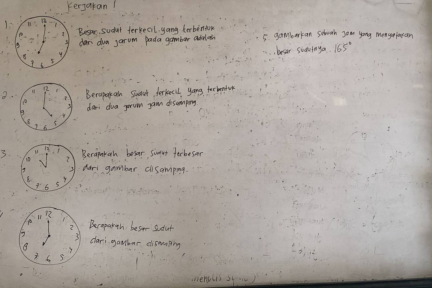 Kerjakan! 
Besar. sodut terkecil. yang terbenlok 
dari dua jarum pada gambar adalah 
5. gambarkan sebvah Jam yang mengatakan 
besar sudvinya.. 165°
2. . 
Beraparan Suaut, terkecil yang terbenfok 
dari dua jarum jam disamping
3 11 12
10
? Berapakah besar soaut ferbesar 
g 
dari gambar cisamping.
8
y
7^.6 5
17
10 Becapakgn besor sudut 
g 
dari gambar disamping
8
6 5. 
nienclis s(.c)