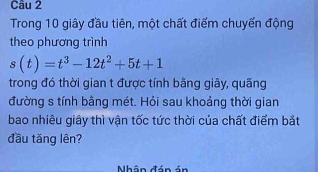 Trong 10 giây đầu tiên, một chất điểm chuyển động 
theo phương trình
s(t)=t^3-12t^2+5t+1
trong đó thời gian t được tính bằng giây, quãng 
đường s tính bằng mét. Hỏi sau khoảng thời gian 
bao nhiêu giây thì vận tốc tức thời của chất điểm bắt 
đầu tăng lên? 
Nhân đán án