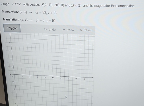 Graph △ XYZ with vertices X(2,4), Y(6,0) and Z(7,2) and its image after the composition. 
Translation: (x,y)to (x+12,y+4)
Translation: (x,y)to (x-5,y-9)
Polygon Undo Redo × Reset