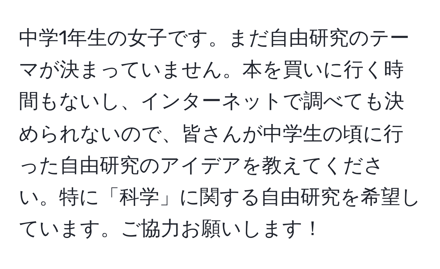 中学1年生の女子です。まだ自由研究のテーマが決まっていません。本を買いに行く時間もないし、インターネットで調べても決められないので、皆さんが中学生の頃に行った自由研究のアイデアを教えてください。特に「科学」に関する自由研究を希望しています。ご協力お願いします！