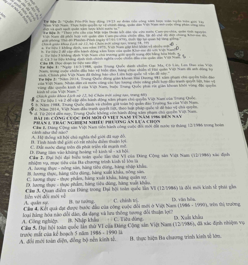 sees
       
Éels
ng cối từ bên kía hị
5
 
Từ liệu 2: “Quân Pôn-Pốt huy động 19/23 sư đoàn tiến công xâm lược toàn tuyến biên giới Tây
Nam Việt Nam. Thực hiện quyền tự vệ chính đáng, quân dân Việt Nam mở cuộc tổng phản công tiêu
diệt và quết sạch quân xâm lược khôi nước ta.''
Tư liệu 3: “Theo yêu cầu của Mặt trận Đoàn kết dân tộc cứu nước Cam-pu-chia, quân tình nguyện
Việt Nam đã phối hợp với quân dân Cam-pu-chia chiến đầu, lật đồ chế độ điệt chúng Khơ-me đô,
giải phóng Thủ đô Phnôm-Pênh (ngày 07/01/1979), thiết lập lại quan hệ láng giềng.''
(Sách giáo khoa Lịch sử 12, bộ Chân trời sắng tạo, trang 58, 59)
a. Tư liệu 1 khãng định, sau năm 1975, Việt Nam gặp khó khăn về nhiều mặt
b. Tư liêu 2 đề cập đến hành động xâm lược của quân Khơ-me đó với Việt NamS ,
c. Tư liệu 3 khẳng định Việt Nam chủ trương giải quyết xung đột bằng hòa bình.
d. Cả 3 tư liệu khăng định tính chính nghĩa cuộc chiến đấu của quân dân Việt Nam. 5
Câu 18. Đọc đoạn tư liệu sau đây:
Tư liệu 1: ''Ngày 14/3/1988, quân Trung Quốc dánh chiếm Gạc Ma, Cô Lin, Len Đao của Việt
Nam, trong cuộc chiến đấu bảo vệ biển đảo, hàng chục chiến sĩ Hài quân Việt Nam đã anh dũng hy
sinh. Chính phủ Việt Nam đã thông báo cho Liên hợp quốc về vấn đề này.''
Tư liệu 2: “Năm 2014, Trung Quốc dùng giản khoan Hải Dương 981 xấm phạm chủ quyền biển đảo
của Việt Nam. Nhân dân cả nước cùng các lực lượng chức năng phối hợp đầu tranh quyết liệt, bảo vệ
vùng đặc quyền kinh tế của Việt Nam, buộc Trung Quốc phải rút giàn khoan khỏi vùng đặc quyền
kinh tế của Việt Nam.''
(Sách giáo khoa Lịch sử 12, bộ Chân trời sáng tạo, trang 60)
a. Tư liệu 1 và 2 đề cập đến hành động xâm phạm chủ quyền Việt Nam của Trung Quốc.
C b. Năm 1988, Trung Quốc đánh và chiếm giữ toàn bộ quần đảo Trường Sa của Việt Nam.
c. Năm 2014, Việt Nam đấu tranh quyết liệt, theo luật pháp quốc tế để bảo yệ chủ quyền.
đ. Từ 2014 đến nay, Trung Quốc không còn hành động xâm phạm chủ quyền Việt Nam.
Bài 10: Công cuộc đôi mới ở việt nam từnăm 1986 đến nay
phản 1. trác nghiệm nhiều phương án lựa chọn
Câu 1. Đảng Cộng sản Việt Nam tiến hành công cuộc đổi mới đất nước từ tháng 12/1986 trong hoàn
cánh như thế nào?
A. Hệ thống xã hội chủ nghĩa thế giới đã sụp đổ.
B. Tình hình thế giới có rất nhiều điểm thuận lợi.
C. Đất nước đang trên đà phát triển rất mạnh mẽ.
D. Đang lâm vào khủng hoảng về kinh tế - xã hội.
Câu 2. Đại hội đại biểu toàn quốc lần thứ VI của Đảng Cộng sản Việt Nam (12/1986) xác định
nhiệm vụ, mục tiêu của Ba chương trình kinh tế lớn là
A. lương thực - nông sản, hàng tiêu dùng, hàng nhập khẩu.
B. lương thực, hàng tiêu dùng, hàng xuất khẩu, nông sản.
C. lương thực - thực phẩm, hàng xuất khẩu, hàng quân sự.
D. lương thực - thực phẩm, hàng tiêu dùng, hàng xuất khẩu.
Câu 3. Quan điểm của Đảng trong Đại hội toàn quốc lần VI (12/1986) là đồi mới kinh tế phải gắn
liền với đồi mới về
A. quân sự. B. tư tưởng. C. chính trị. D. văn hóa.
Câu 4. Kết quả đạt được bước đầu của công cuộc đổi mới ở Việt Nam (1986 - 1990), trên thị trường
loại hàng hóa nào dồi dào, đa dạng và lưu thông tương đối thuận lợi?
A. Công nghiệp. B. Nhập khẩu C. Tiêu dùng. D. Xuất khẩu
Câu 5. Đại hội toàn quốc lần thứ VI của Đảng Cộng sản Việt Nam (12/1986), đã xác định nhiệm vụ
trước mắt của kế hoạch 5 năm 1986 - 1990 là
A. đổi mới toàn diện, đồng bộ nền kinh tế.  B. thực hiện Ba chương trình kinh tế lớn.