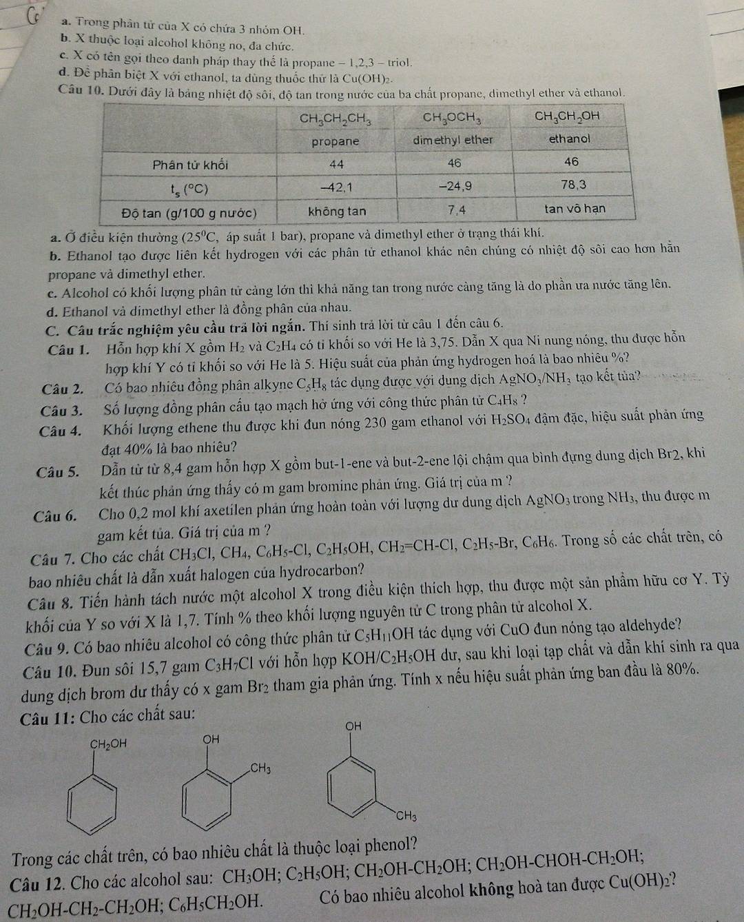 a. Trong phân tử của X có chứa 3 nhóm OH.
b. X thuộc loại alcohol không no, đa chức.
c. X có tên gọi theo danh pháp thay thế là propane - 1,2,3 - triol.
d. Đề phân biệt X với ethanol, ta dùng thuốc thứ là Cu(OH)2.
Câu 10. Dưới đây là bảng nhiệt độ sối, độ tan trong nước của ba chất propane, dimethyl ether và ethanol.
a. Ở điều kiện thường (25^0C , áp suất 1 bar), propane và dimethyl ether ở trạng thái khí.
b. Ethanol tạo được liên kết hydrogen với các phân tử ethanol khác nên chúng có nhiệt độ sôi cao hơn hằn
propane và dimethyl ether.
c. Alcohol có khối lượng phân tử càng lớn thì khả năng tan trong nước cảng tăng là do phần ưa nước tăng lên.
d. Ethanol và dimethyl ether là đồng phân của nhau.
C. Câu trắc nghiệm yêu cầu trã lời ngắn. Thí sinh trả lời từ câu 1 đến câu 6.
Câu 1.  Hỗn hợp khí X gồm H_2 và C_2H 4 có tỉ khối so với He là 3,75. Dẫn X qua Ni nung nóng, thu được hỗn
hợp khí Y có tỉ khối so với He là 5. Hiệu suất của phản ứng hydrogen hoá là bao nhiêu %?
Câu 2. Có bao nhiêu đồng phân alkyne C_5H_8 tác dụng được với dung dịch AgNO_3/NH_3 tạo kết tùa?
Câu 3. Số lượng đồng phân cấu tạo mạch hở ứng với công thức phân tử C_4H_8 ?
Câu 4. Khối lượng ethene thu được khi đun nóng 230 gam ethanol với 1 H_2SO_4 đậm đặc, hiệu suất phản ứng
đạt 40% là bao nhiêu?
Câu 5. Dẫn từ từ 8,4 gam hỗn hợp X gồm but-1-ene và but-2-ene lội chậm qua bình đựng dung dịch Br2, khi
kết thúc phản ứng thấy có m gam bromine phản ứng. Giá trị của m ?
Câu 6. Cho 0,2 mol khí axetilen phản ứng hoàn toàn với lượng dư dung dịch AgNO_3 trong NH_3 , thu được m
gam kết tủa. Giá trị của m ?
Câu 7. Cho các chất CH_3Cl,CH_4,C_6H_5-Cl,C_2H_5OH,CH_2=CH-Cl,C_2H_5-Br,C_6H_6 1. Trong số các chất trên, có
bao nhiêu chất là dẫn xuất halogen của hydrocarbon?
Câu 8. Tiến hành tách nước một alcohol X trong điều kiện thích hợp, thu được một sản phẩm hữu cơ Y. Tỷ
khối của Y so với X là 1,7. Tính % theo khối lượng nguyên tử C trong phân tử alcohol X.
Câu 9. Có bao nhiêu alcohol có công thức phân tử C_5H_11 OH tác dụng với CuO đun nóng tạo aldehyde?
Câu 10. Đun sôi 15,7 gam C_3H_7Cl với hỗn hợp KOH/C_2H_5OH I dư, sau khi loại tạp chất và dẫn khí sinh ra qua
dung dịch brom dư thấy có x gam Br₂ tham gia phản ứng. Tính x nếu hiệu suất phản ứng ban đầu là 80%.
Câu 11: Cho các chất sau:
Trong các chất trên, có bao nhiêu chất là thuộc loại phenol?
Câu 12. Cho các alcohol sau: CH_3OH;C_2H_5OH;CH_2OH-CH_2OH;CH_2OH-CHOH-CH_2OH;
CH_2OH-CH_2-CH_2OH;C_6H_5CH_2OH. Có bao nhiêu alcohol không hoà t andurocCu(OH)_2 ?