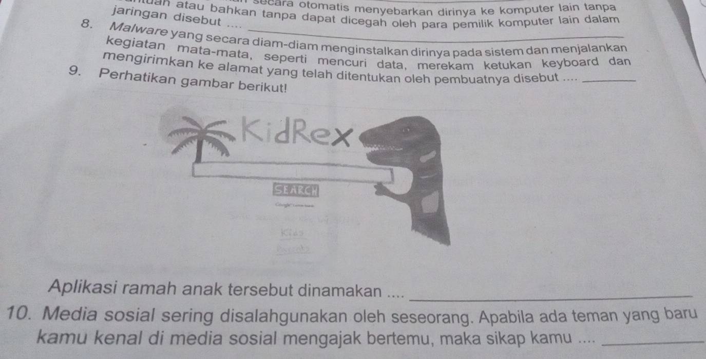 ecara otomatis menyebarkan dirinya ke komputer lain tanpa 
uan atau bahkan tanpa dapat dicegah oleh para pemilik komputer lain dalam 
jaringan disebut ... 
8. Malware yang secara diam-diam menginstalkan dirinya pada sistem dan menjalankan 
kegiatan mata-mata, seperti mencuri data, merekam ketukan keyboard dan 
mengirimkan ke alamat yang telah ditentukan oleh pembuatnya disebut ...._ 
9. Perhatikan gambar berikut! 
Aplikasi ramah anak tersebut dinamakan ...._ 
10. Media sosial sering disalahgunakan oleh seseorang. Apabila ada teman yang baru 
kamu kenal di media sosial mengajak bertemu, maka sikap kamu ...._