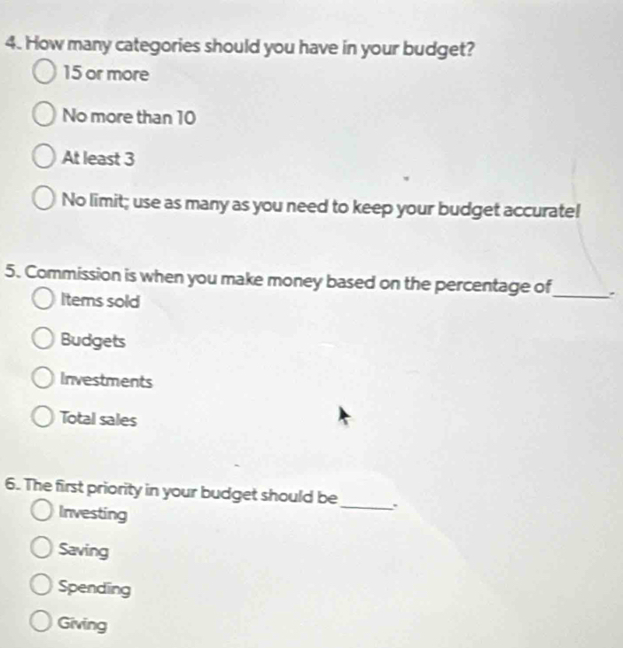 How many categories should you have in your budget?
15 or more
No more than 10
At least 3
No limit; use as many as you need to keep your budget accurate!
5. Commission is when you make money based on the percentage of
Items sold
_
Budgets
Investments
Total sales
6. The first priority in your budget should be_ .
Investing
Saving
Spending
Giving