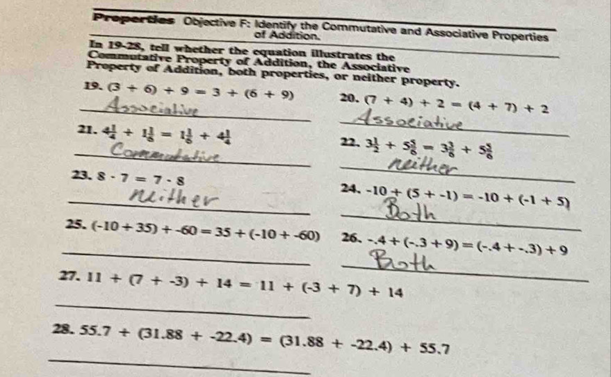 Proporties Objective F: Identify the Commutative and Associative Properties 
of Addition. 
In 19-28, tell whether the equation illustrates the 
Commutative Property of Addition, the Associative 
Property of Addition, both properties, or neither property. 
_ 
_19. (3+6)+9=3+(6+9) 20. (7+4)+2=(4+7)+2
_ 
_21. 4 1/4 +1 1/6 =1 1/6 +4 1/4  22. 3 1/2 +5 5/6 =3 3/6 +5 5/6 
_ 
_23. 8· 7=7· 8 24. -10+(5+-1)=-10+(-1+5)
_ 
_25. (-10+35)+-60=35+(-10+-60) 26. -.4+(-.3+9)=(-.4+-.3)+9
_ 
27. 11+(7+-3)+14=11+(-3+7)+14
_ 
28. 55.7+(31.88+-22.4)=(31.88+-22.4)+55.7