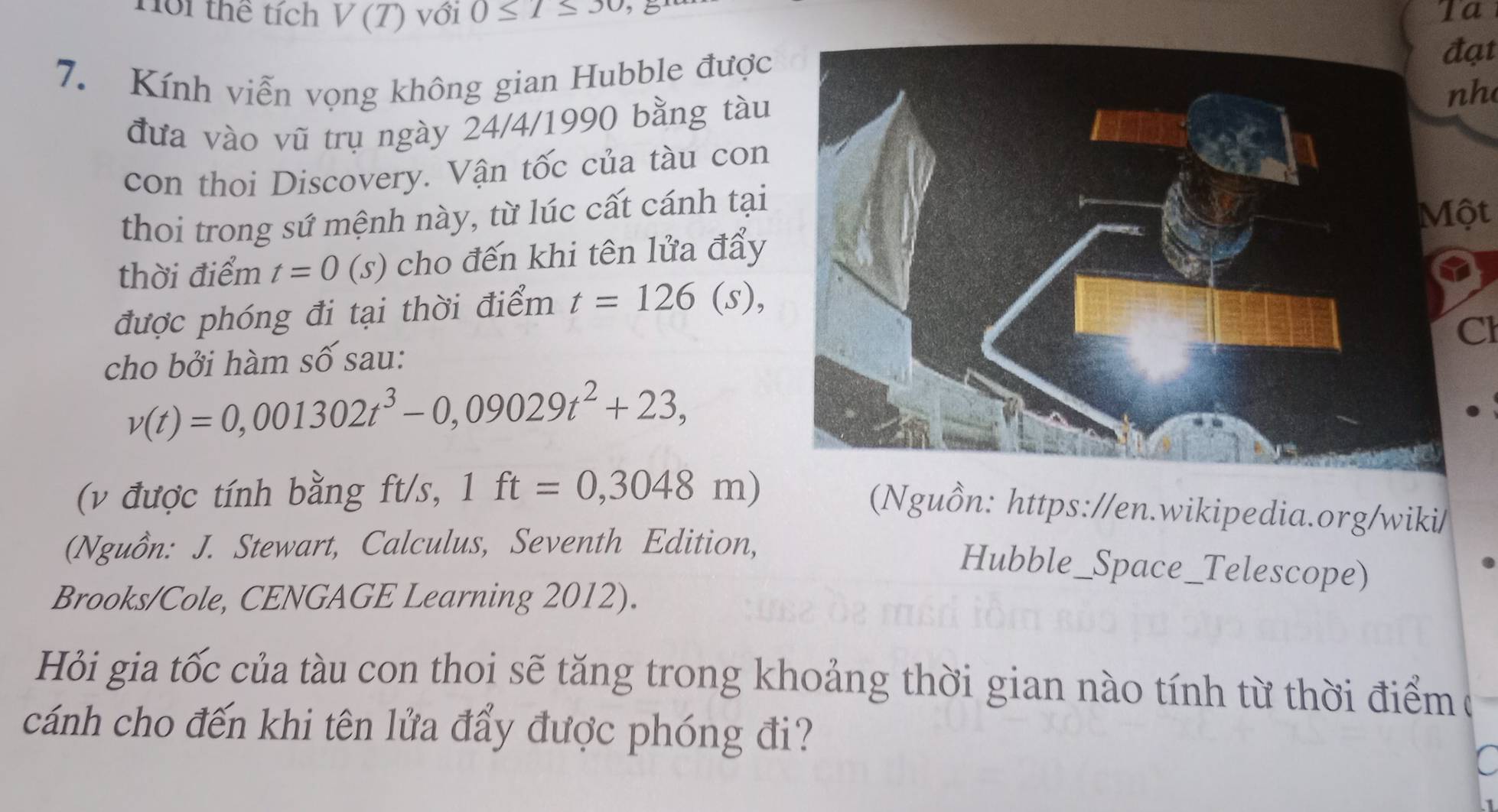 Hội thể tích V(T) với 0≤ l≤ 30 É Ta 
7. Kính viễn vọng không gian Hubble được 
đạt 
nh 
đưa vào vũ trụ ngày 24/4/1990 bằng tàu 
con thoi Discovery. Vận tốc của tàu con 
thoi trong sứ mệnh này, từ lúc cất cánh tại 
Một 
thời điểm t=0 (s) cho đến khi tên lửa đẩy 
được phóng đi tại thời điểm t=126(s), 
Cl 
cho bởi hàm số sau:
v(t)=0,001302t^3-0,09029t^2+23, 
(v được tính bằng ft/s, 1ft=0,3048m)
(Nguồn: https://en.wikipedia.org/wiki/ 
(Nguồn: J. Stewart, Calculus, Seventh Edition, 
Hubble_Space_Telescope) 
Brooks/Cole, CENGAGE Learning 2012). 
Hỏi gia tốc của tàu con thoi sẽ tăng trong khoảng thời gian nào tính từ thời điểm ( 
cánh cho đến khi tên lửa đẩy được phóng đi?