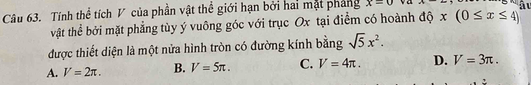 Tính thể tích V của phần vật thể giới hạn bởi hai mặt phang x=0 va x-2
âι
vật thể bởi mặt phẳng tùy ý vuông góc với trục Ox tại điểm có hoành độ x(0≤ x≤ 4)
được thiết diện là một nửa hình tròn có đường kính bằng sqrt(5)x^2.
A. V=2π. B. V=5π. C. V=4π.
D. V=3π. 
2