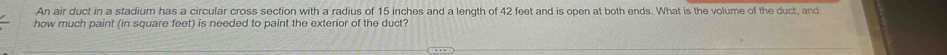 An air duct in a stadium has a circular cross section with a radius of 15 inches and a length of 42 feet and is open at both ends. What is the volume of the duct, and 
how much paint (in square feet) is needed to paint the exterior of the duct?
