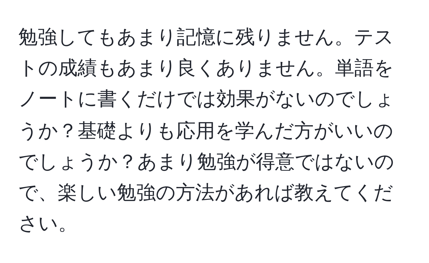 勉強してもあまり記憶に残りません。テストの成績もあまり良くありません。単語をノートに書くだけでは効果がないのでしょうか？基礎よりも応用を学んだ方がいいのでしょうか？あまり勉強が得意ではないので、楽しい勉強の方法があれば教えてください。