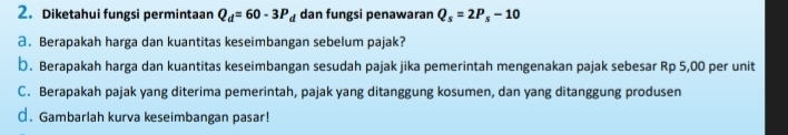 Diketahui fungsi permintaan Q_d=60-3P_d dan fungsi penawaran Q_s=2P_s-10
a. Berapakah harga dan kuantitas keseimbangan sebelum pajak? 
þ. Berapakah harga dan kuantitas keseimbangan sesudah pajak jika pemerintah mengenakan pajak sebesar Rp 5,00 per unit 
C. Berapakah pajak yang diterima pemerintah, pajak yang ditanggung kosumen, dan yang ditanggung produsen 
€. Gambarlah kurva keseimbangan pasar!