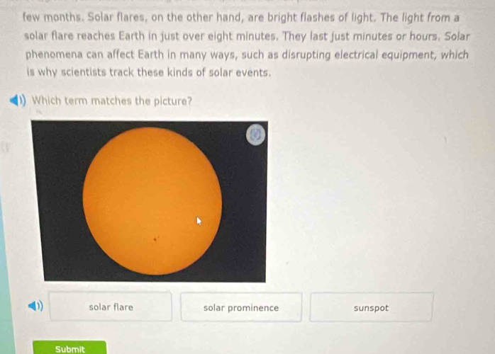 few months. Solar flares, on the other hand, are bright flashes of light. The light from a
solar flare reaches Earth in just over eight minutes. They last just minutes or hours. Solar
phenomena can affect Earth in many ways, such as disrupting electrical equipment, which
is why scientists track these kinds of solar events.
) Which term matches the picture?
0) □ solar flare solar prominence sunspot
Submit