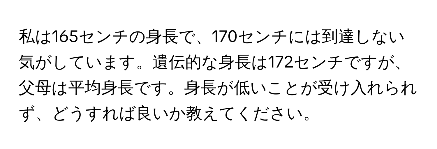 私は165センチの身長で、170センチには到達しない気がしています。遺伝的な身長は172センチですが、父母は平均身長です。身長が低いことが受け入れられず、どうすれば良いか教えてください。