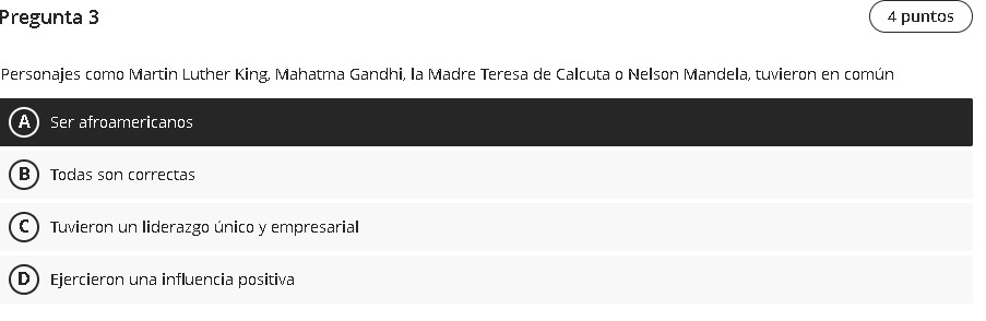 Pregunta 3 4 puntos
Personajes como Martin Luther King, Mahatma Gandhi, la Madre Teresa de Calcuta o Nelson Mandela, tuvieron en común
5er afroamericanos
B Todas son correctas
C) Tuvieron un liderazgo único y empresarial
D Ejercieron una influencia positiva