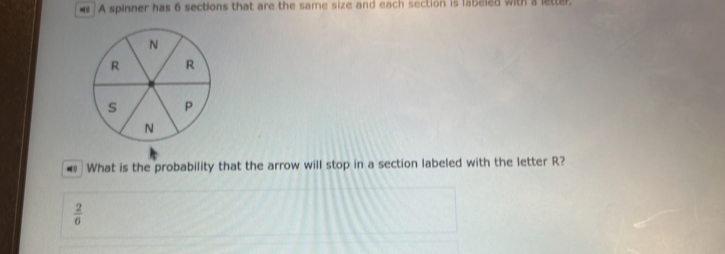 A spinner has 6 sections that are the same size and each section is labeled with a letter 
€ What is the probability that the arrow will stop in a section labeled with the letter R?
 2/6 