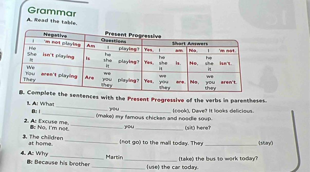 Grammar 
A. Read the table. 
entences with the Present Progressive of the verbs in parentheses. 
_ 
1. A: What 
_ 
B: 1 you _(cook), Dave? It looks delicious. 
(make) my famous chicken and noodle soup. 
_ 
2. A: Excuse me, 
B: No, I'm not. you_ (sit) here? 
_ 
3. The children 
(not go) to the mall today. They 
at home. _(stay) 
4. A: Why _Martin 
_(take) the bus to work today? 
B: Because his brother 
_(use) the car today.