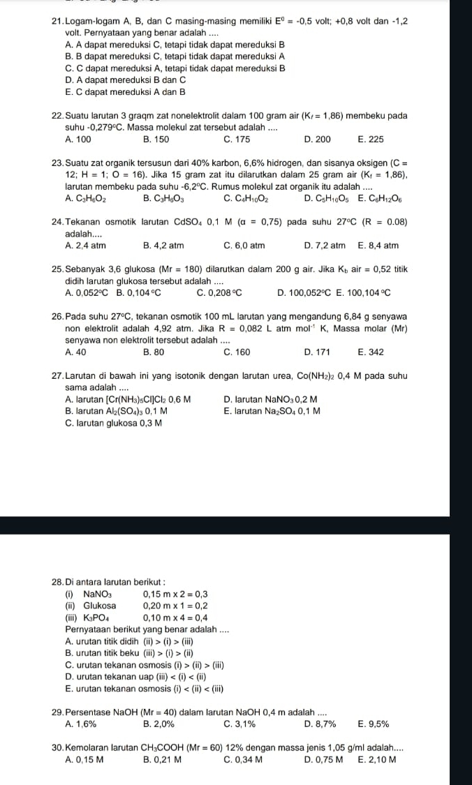 Logam-logam A, B, dan C masing-masing memiliki E^0=-0.5 volt; +0.8 volt dan-1,2
volt. Pernyataan yang benar adalah ....
A. A dapat mereduksi C, tetapi tidak dapat mereduksi B
B. B dapat mereduksi C, tetapi tidak dapat mereduksi A
C. C dapat mereduksi A, tetapi tidak dapat mereduksi B
D. A dapat mereduksi B dan C
E. C dapat mereduksi A dan B
22. Suatu larutan 3 graqm zat nonelektrolit dalam 100 gram air (K_f=1.86) membeku pada
suh u-0,279°C. Massa molekul zat tersebut adalah ....
A. 100 B. 150 C. 175 D. 200 E. 225
23. Suatu zat organik tersusun dari 40% karbon, 6,6% hidrogen, dan sisanya oksigen C=
12;H=1;O=16). Jika 15 gram zat itu dilarutkan dalam 25 gram air (K_f=1.86),
larutan membeku pada suhu u-6,2°C. Rumus molekul zat organik itu adalah ....
A. C_3H_6O_2 B. C_3H_6O_3 C. C_4H_10O_2 D. C_5H_10O_5 E. C_6H_12O_6
24. Tekanan osmotik larutan CdSO₄ 0, 1 M (a=0,75) pada suhu 27°C (R=0.08)
adalah....
A. 2.4 atm B. 4,2 atm C. 6,0 atm D. 7,2 atm E. 8,4 atm
25. Sebanyak 3,6 glukosa (Mr=180) dilarutkan dalam 200 g air. Jika K_bair=0,52titik
didih larutan glukosa tersebut adalah ....
A. 0.052°C B. 0.104°C C. 0.208°C D. 100,052°C E. 100,104°C
26.Pada suhu 27°C , tekanan osmotik 100 mL larutan yang mengandung 6,84 g senyawa
non elektrolit adalah 4,92 atm. Jika R=0.082L atmmol^(-1) K, Massa molar (Mr)
senyawa non elektrolit tersebut adalah ....
A. 40 B. 80 C. 160 D. 171 E. 342
27.Larutan di bawah ini yang isotonik dengan larutan urea, Co(NH_2 ₂ 0,4 M pada suhu
sama adalah …
A. larutan [Cr(NH_3)_5Cl]Cl_2 0.6M D. larutan NaNO_30,2M
B. larutan Al_2(SO_4)_30,1M E. larutan Na_2SO_40.1M
C. larutan glukosa 0,3 M
28. Di antara larutan berikut :
(i) NaNO_3 0,15m* 2=0,3
(ii) Glukosa 0.20m* 1=0.2
(iii) K_3PO_4 0,10m* 4=0,4
Pernyataan berikut yang benar adalah ....
A. urutan titik didih (ii)>(i)>(iii)
B. urutan titik beku (iii)>(i)>(ii)
C. urutan tekanan osmosis (i)>(ii)>(iii)
D. urutan tekanan uap (iii)
E. urutan tekanan osmosis (i)
29. Persentase NaOH (Mr=40) dalam larutan NaOH 0,4 m adalah ....
A. 1,6% B. 2,0% C. 3,1% D. 8,7% E. 9,5%
30. Kemolaran larutan C H_3COOH(Mr=60) 12% dengan massa jenis 1,05 g/ml adalah....
A. 0.15 M B. 0,21 M C. 0,34 M D. 0,75 M E. 2,10 M