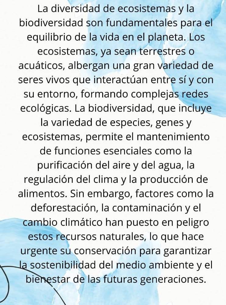 La diversidad de ecosistemas y la 
biodiversidad son fundamentales para el 
equilibrio de la vida en el planeta. Los 
ecosistemas, ya sean terrestres o 
acuáticos, albergan una gran variedad de 
seres vivos que interactúan entre sí y con 
su entorno, formando complejas redes 
ecológicas. La biodiversidad, que incluye 
la variedad de especies, genes y 
ecosistemas, permite el mantenimiento 
de funciones esenciales como la 
purificación del aire y del agua, la 
regulación del clima y la producción de 
alimentos. Sin embargo, factores como la 
deforestación, la contaminación y el 
cambio climático han puesto en peligro 
estos recursos naturales, lo que hace 
urgente su conservación para garantizar 
la sostenibilidad del medio ambiente y el 
bienestar de las futuras generaciones.